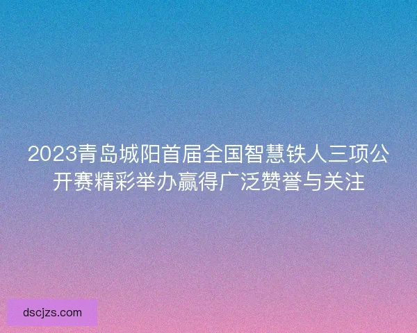 2023青岛城阳首届全国智慧铁人三项公开赛精彩举办赢得广泛赞誉与关注
