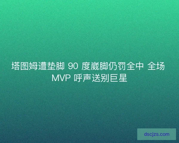 塔图姆遭垫脚 90 度崴脚仍罚全中 全场 MVP 呼声送别巨星