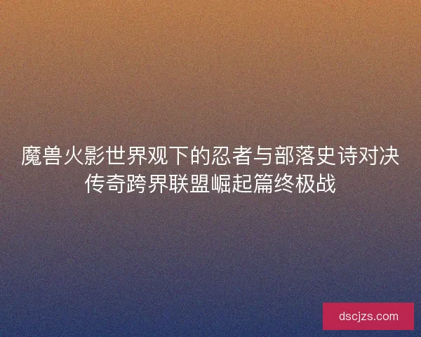 魔兽火影世界观下的忍者与部落史诗对决传奇跨界联盟崛起篇终极战