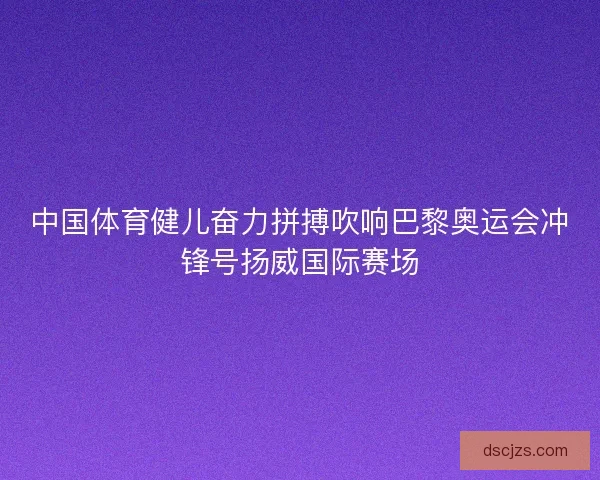 中国体育健儿奋力拼搏吹响巴黎奥运会冲锋号扬威国际赛场